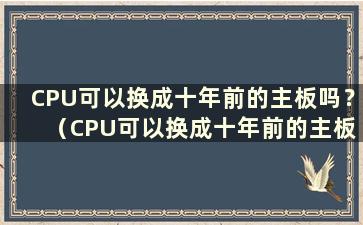 CPU可以换成十年前的主板吗？ （CPU可以换成十年前的主板吗？知乎）